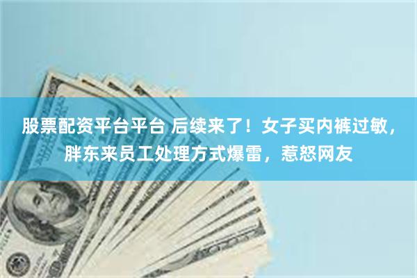 股票配资平台平台 后续来了！女子买内裤过敏，胖东来员工处理方式爆雷，惹怒网友