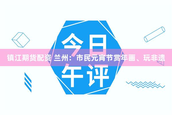 镇江期货配资 兰州：市民元宵节赏年画、玩非遗