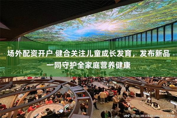 场外配资开户 健合关注儿童成长发育，发布新品一同守护全家庭营养健康