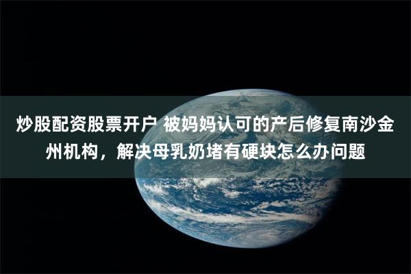 炒股配资股票开户 被妈妈认可的产后修复南沙金州机构，解决母乳奶堵有硬块怎么办问题