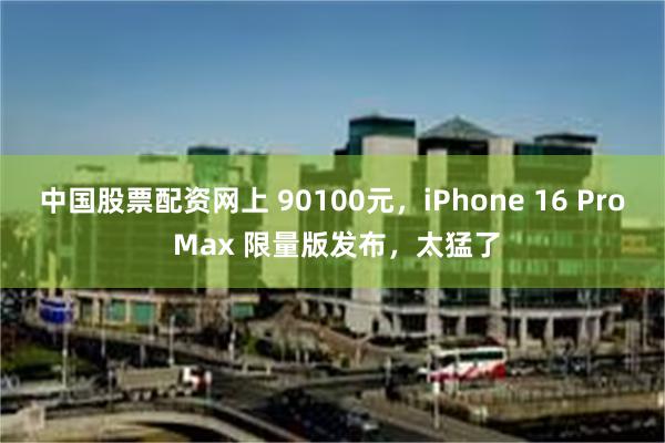 中国股票配资网上 90100元，iPhone 16 Pro Max 限量版发布，太猛了