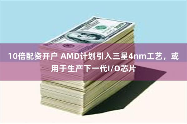 10倍配资开户 AMD计划引入三星4nm工艺，或用于生产下一代I/O芯片