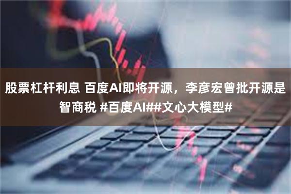 股票杠杆利息 百度AI即将开源，李彦宏曾批开源是智商税 #百度AI##文心大模型#