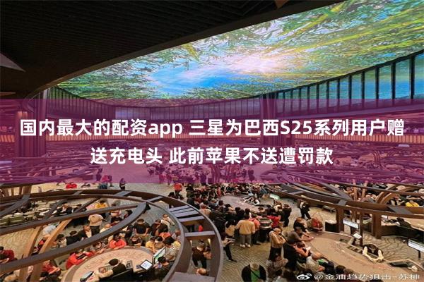 国内最大的配资app 三星为巴西S25系列用户赠送充电头 此前苹果不送遭罚款