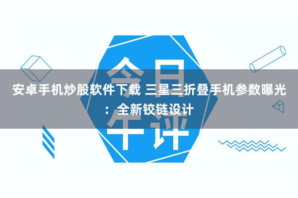 安卓手机炒股软件下载 三星三折叠手机参数曝光：全新铰链设计