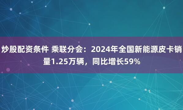 炒股配资条件 乘联分会：2024年全国新能源皮卡销量1.25万辆，同比增长59%