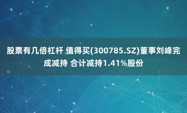 股票有几倍杠杆 值得买(300785.SZ)董事刘峰完成减持 合计减持1.41%股份