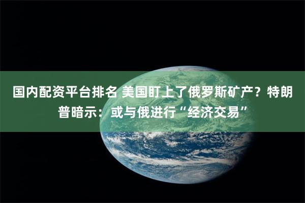 国内配资平台排名 美国盯上了俄罗斯矿产？特朗普暗示：或与俄进行“经济交易”