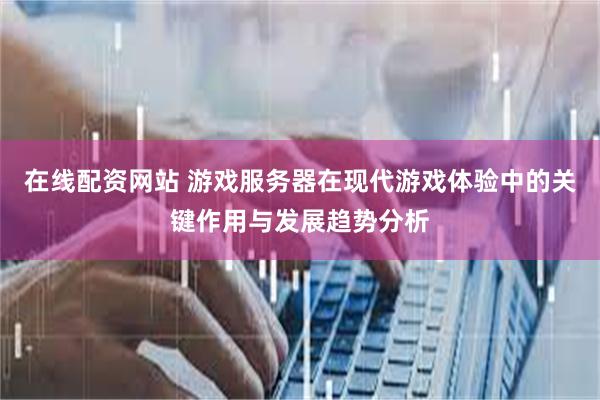 在线配资网站 游戏服务器在现代游戏体验中的关键作用与发展趋势分析