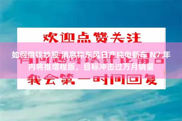 如何借钱炒股 消息称东风日产纯电新车 N7 年内将推增程版，目标冲击过万月销量