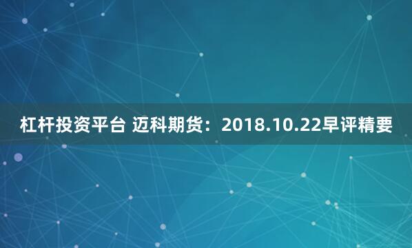 杠杆投资平台 迈科期货：2018.10.22早评精要