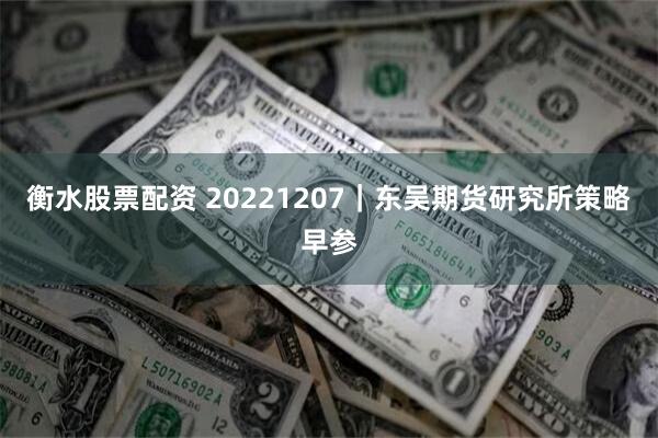 衡水股票配资 20221207｜东吴期货研究所策略早参